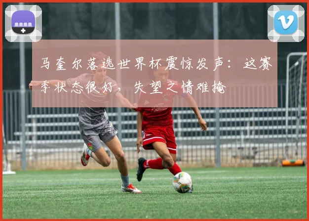 马奎尔落选世界杯震惊发声:这赛季状态很好,失望之情难掩
