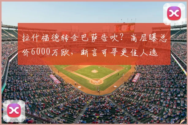 拉什福德转会巴萨告吹?高层曝总价6000万欧,断言可寻更佳人选