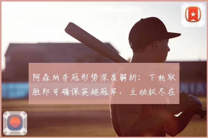 阿森纳夺冠形势深度解析：下轮取胜即可确保英超冠军，主动权尽在掌握