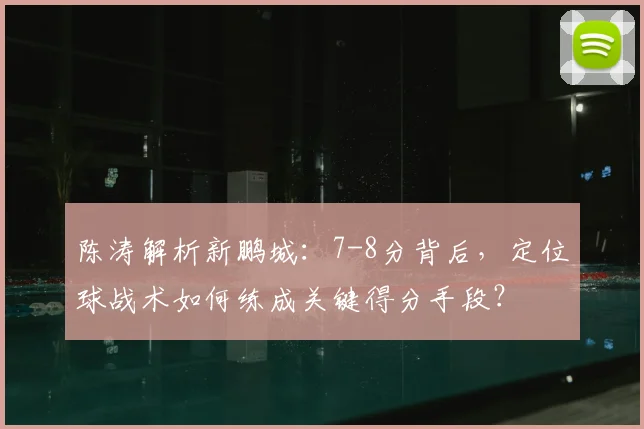 陈涛解析新鹏城:7-8分背后,定位球战术如何练成关键得分手段?