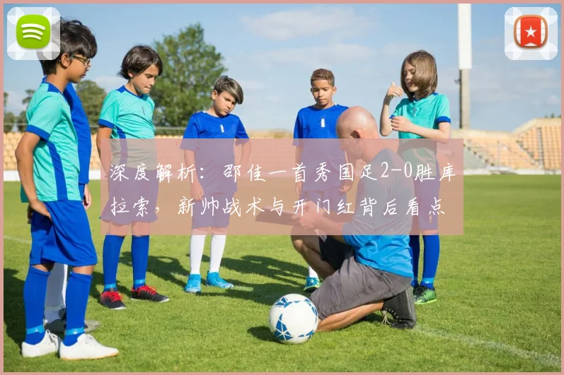 深度解析：邵佳一首秀国足2-0胜库拉索，新帅战术与开门红背后看点