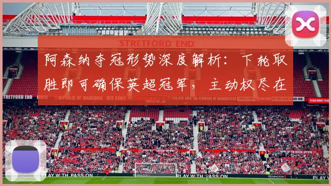 阿森纳夺冠形势深度解析:下轮取胜即可确保英超冠军,主动权尽在掌握